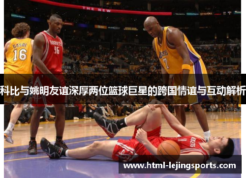 科比与姚明友谊深厚两位篮球巨星的跨国情谊与互动解析